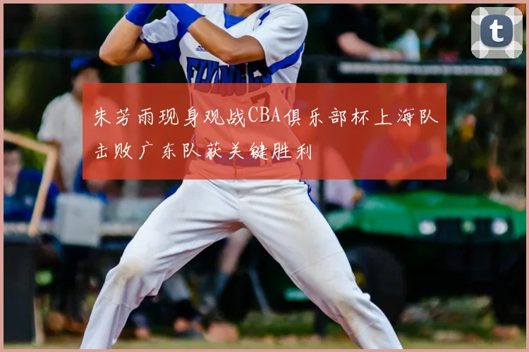 朱芳雨现身观战CBA俱乐部杯上海队击败广东队获关键胜利