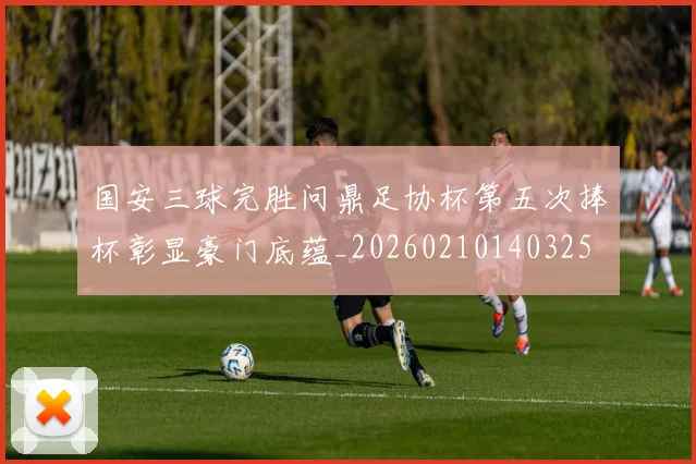 国安三球完胜问鼎足协杯第五次捧杯彰显豪门底蕴_20260210140325