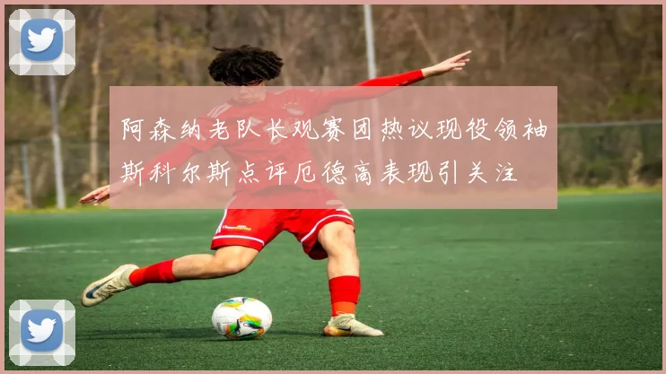阿森纳老队长观赛团热议现役领袖斯科尔斯点评厄德高表现引关注