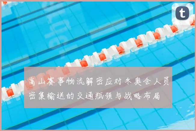 高山赛事物流解密应对冬奥会人员密集输送的交通瓶颈与战略布局