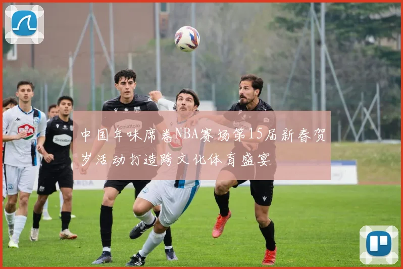中国年味席卷NBA赛场第15届新春贺岁活动打造跨文化体育盛宴