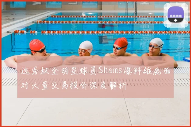 选秀权全明星球员Shams爆料雄鹿面对大量交易报价深度解析