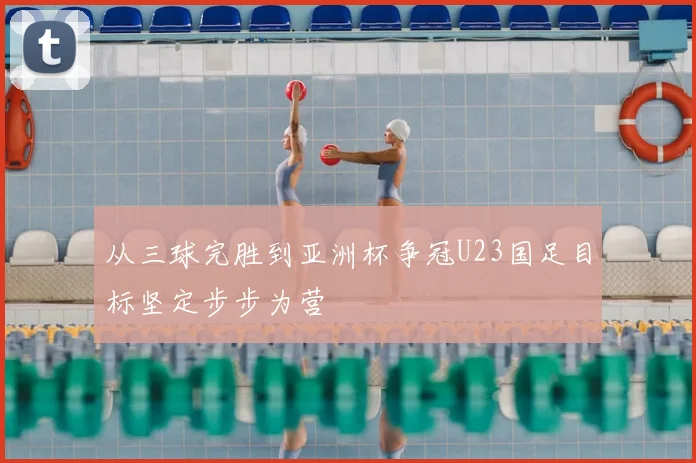 从三球完胜到亚洲杯争冠U23国足目标坚定步步为营