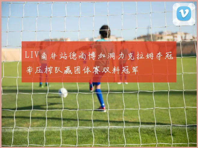 LIV南非站德尚博加洞力克拉姆夺冠率压榨队赢团体赛双料冠军