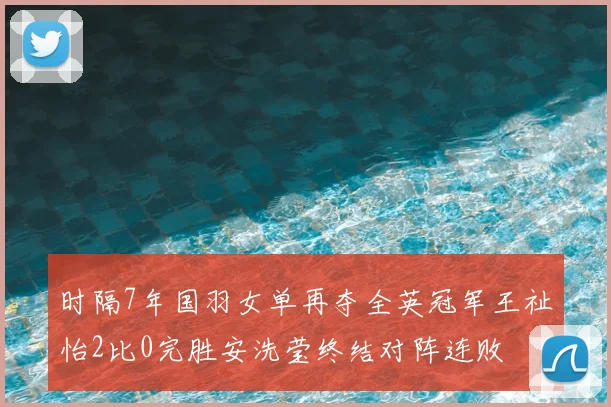 时隔7年国羽女单再夺全英冠军王祉怡2比0完胜安洗莹终结对阵连败