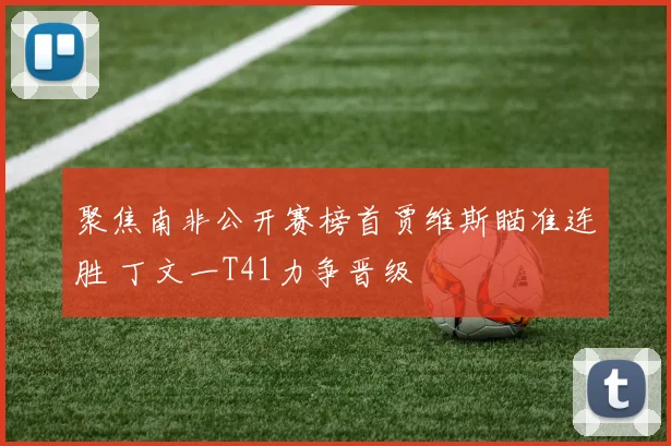 聚焦南非公开赛榜首贾维斯瞄准连胜 丁文一T41力争晋级