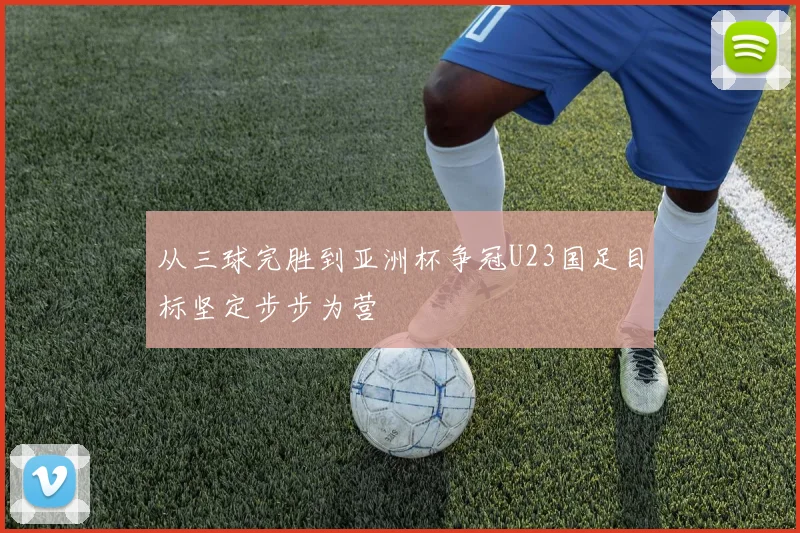 从三球完胜到亚洲杯争冠U23国足目标坚定步步为营