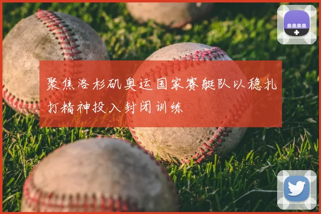 聚焦洛杉矶奥运国家赛艇队以稳扎打精神投入封闭训练