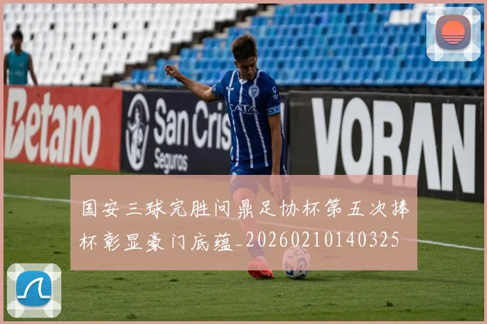 国安三球完胜问鼎足协杯第五次捧杯彰显豪门底蕴_20260210140325