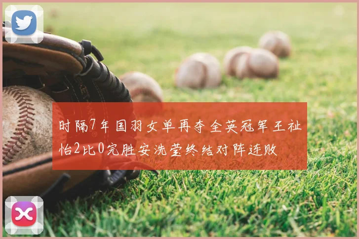 时隔7年国羽女单再夺全英冠军王祉怡2比0完胜安洗莹终结对阵连败