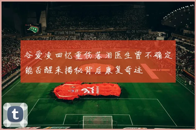 谷爱凌回忆重伤落泪医生曾不确定能否醒来揭秘背后康复奇迹
