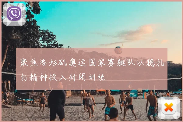 聚焦洛杉矶奥运国家赛艇队以稳扎打精神投入封闭训练